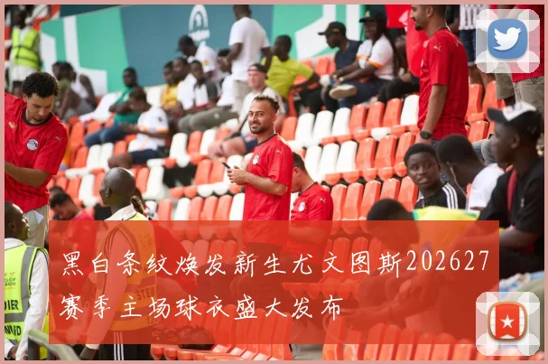 黑白条纹焕发新生尤文图斯202627赛季主场球衣盛大发布