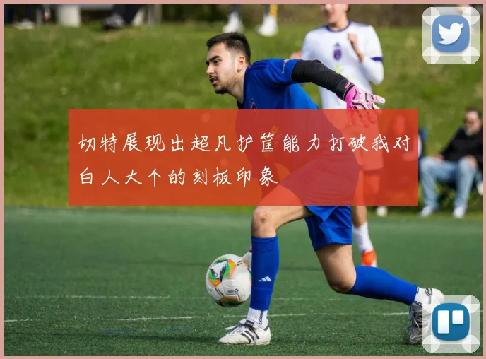 切特展现出超凡护筐能力打破我对白人大个的刻板印象