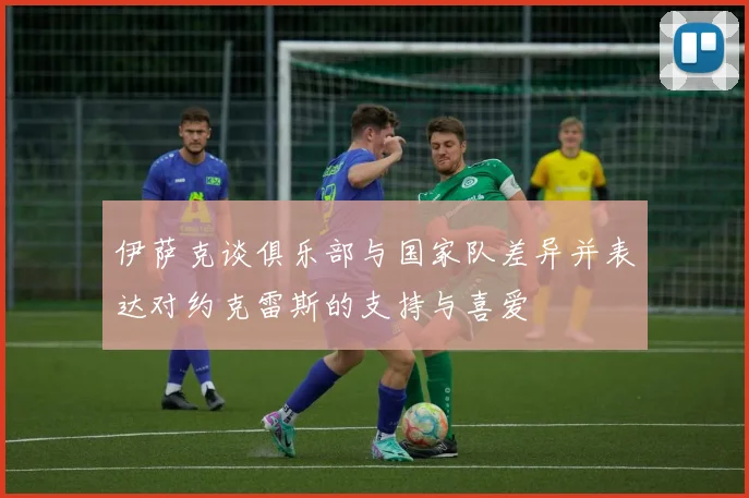 伊萨克谈俱乐部与国家队差异并表达对约克雷斯的支持与喜爱