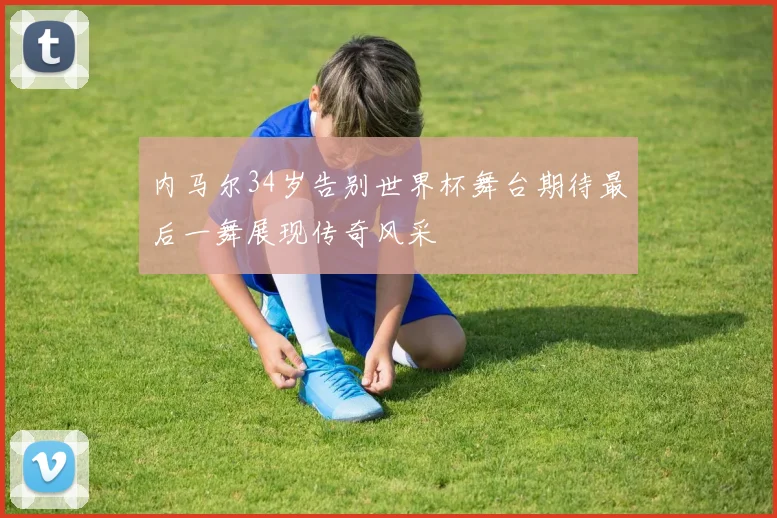 内马尔34岁告别世界杯舞台期待最后一舞展现传奇风采