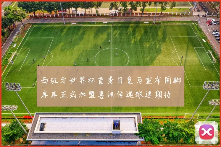 西班牙世界杯首秀日皇马宣布国脚库库正式加盟喜讯传递球迷期待