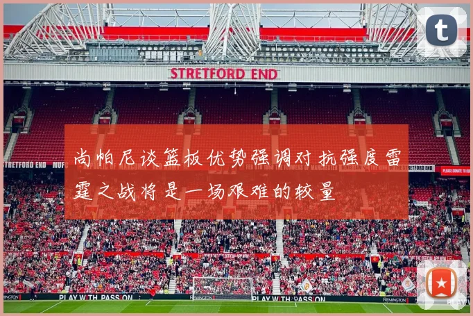 尚帕尼谈篮板优势强调对抗强度雷霆之战将是一场艰难的较量