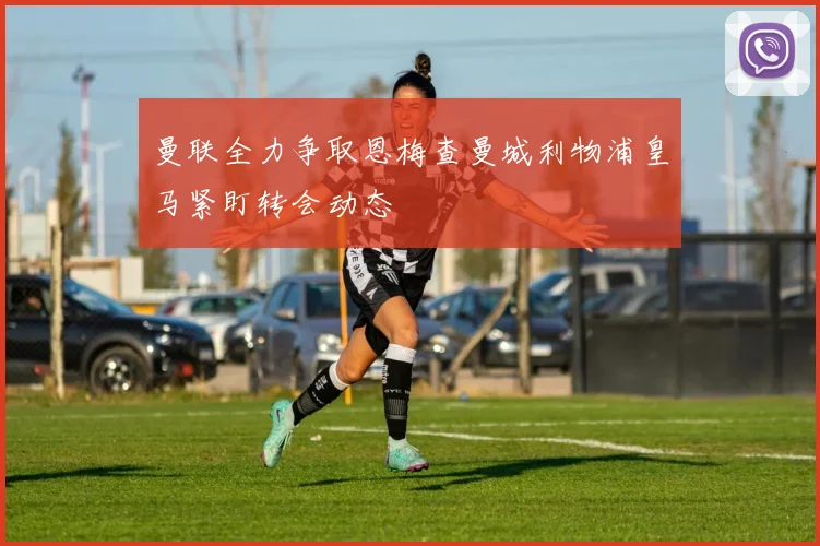 曼联全力争取恩梅查曼城利物浦皇马紧盯转会动态
