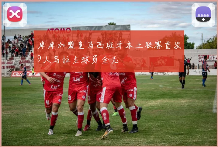 库库加盟皇马西班牙本土联赛首发9人乌拉圭球员全无
