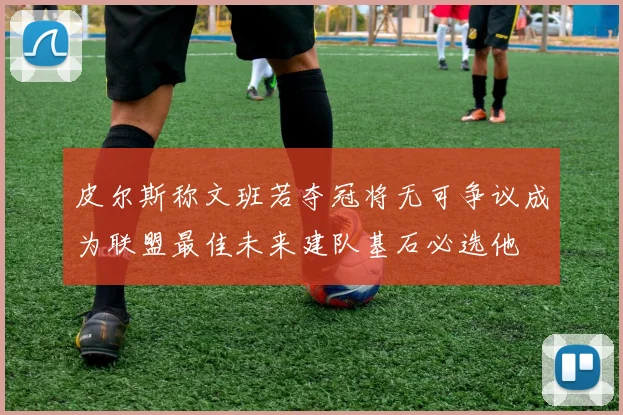皮尔斯称文班若夺冠将无可争议成为联盟最佳未来建队基石必选他