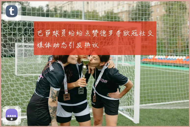 巴萨球员纷纷点赞德罗夺欧冠社交媒体动态引发热议