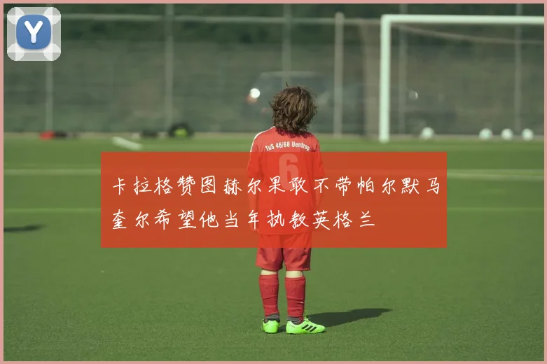 卡拉格赞图赫尔果敢不带帕尔默马奎尔希望他当年执教英格兰