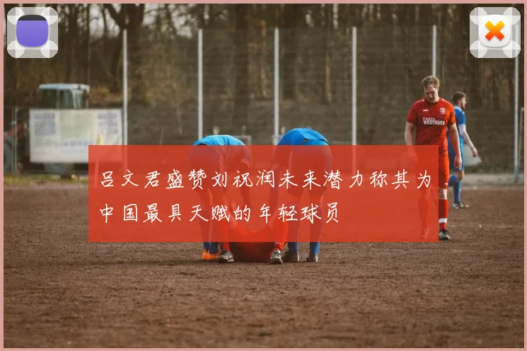吕文君盛赞刘祝润未来潜力称其为中国最具天赋的年轻球员