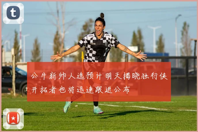 公牛新帅人选预计明天揭晓独行侠开拓者也将迅速跟进公布