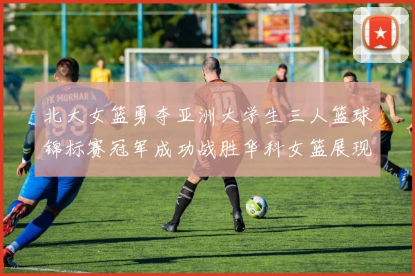北大女篮勇夺亚洲大学生三人篮球锦标赛冠军成功战胜华科女篮展现强大实力
