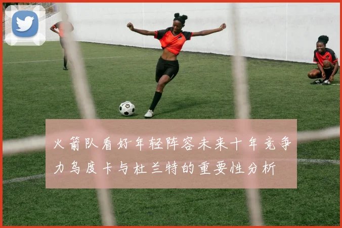 火箭队看好年轻阵容未来十年竞争力乌度卡与杜兰特的重要性分析